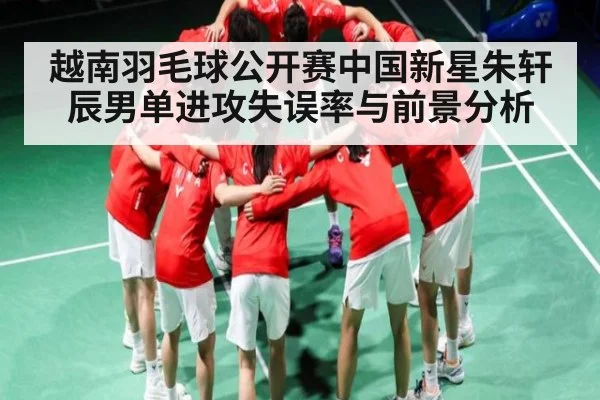 越南羽毛球公开赛中国新星朱轩辰男单进攻失误率与前景分析