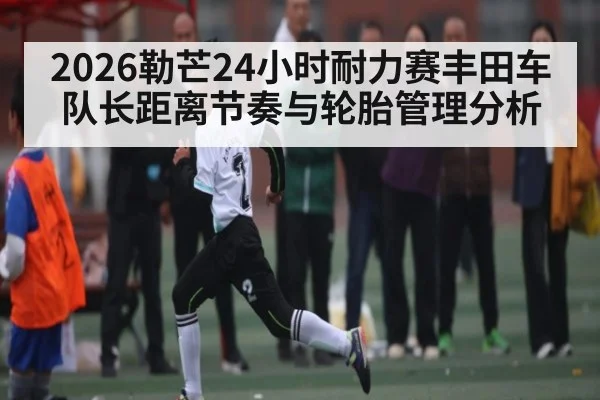 2026勒芒24小时耐力赛丰田车队长距离节奏与轮胎管理分析