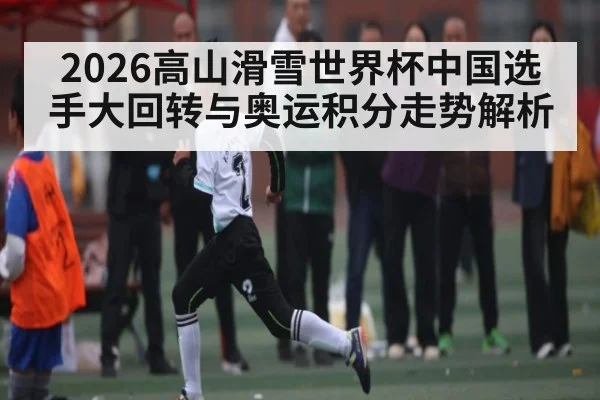 2026高山滑雪世界杯中国选手大回转与奥运积分走势解析